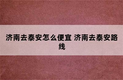 济南去泰安怎么便宜 济南去泰安路线